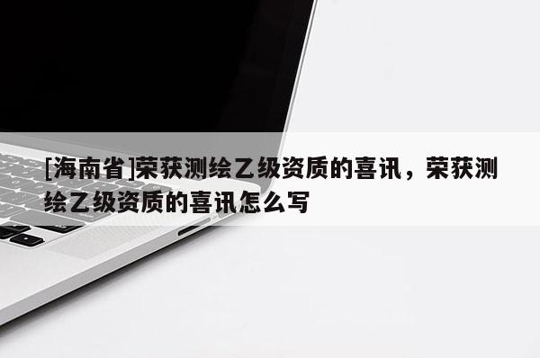 [海南省]榮獲測繪乙級資質(zhì)的喜訊，榮獲測繪乙級資質(zhì)的喜訊怎么寫