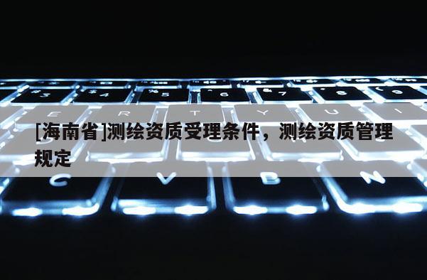 [海南省]測(cè)繪資質(zhì)受理?xiàng)l件，測(cè)繪資質(zhì)管理規(guī)定