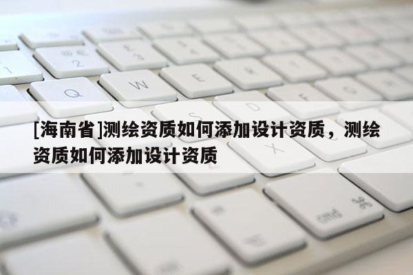 [海南省]測繪資質(zhì)如何添加設(shè)計資質(zhì)，測繪資質(zhì)如何添加設(shè)計資質(zhì)