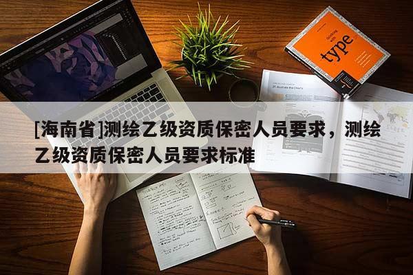[海南省]測(cè)繪乙級(jí)資質(zhì)保密人員要求，測(cè)繪乙級(jí)資質(zhì)保密人員要求標(biāo)準(zhǔn)