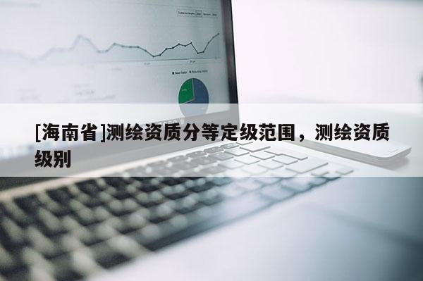 [海南省]測(cè)繪資質(zhì)分等定級(jí)范圍，測(cè)繪資質(zhì)級(jí)別