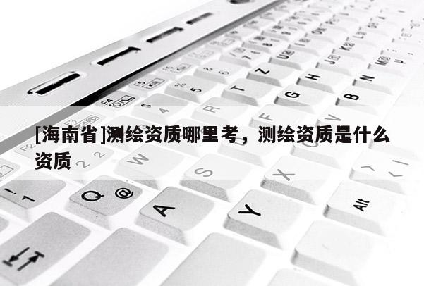 [海南省]測繪資質(zhì)哪里考，測繪資質(zhì)是什么資質(zhì)