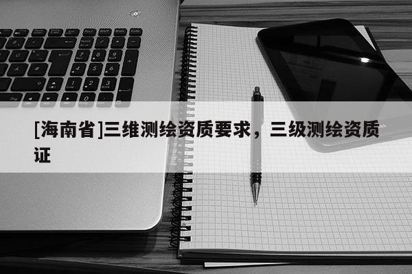 [海南省]三維測(cè)繪資質(zhì)要求，三級(jí)測(cè)繪資質(zhì)證