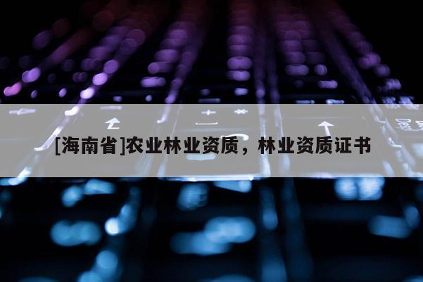 [海南省]農(nóng)業(yè)林業(yè)資質(zhì)，林業(yè)資質(zhì)證書