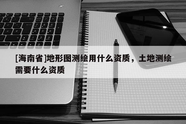 [海南省]地形圖測繪用什么資質(zhì)，土地測繪需要什么資質(zhì)
