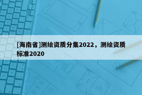 [海南省]測(cè)繪資質(zhì)分集2022，測(cè)繪資質(zhì)標(biāo)準(zhǔn)2020