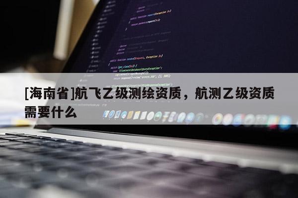 [海南省]航飛乙級測繪資質(zhì)，航測乙級資質(zhì)需要什么