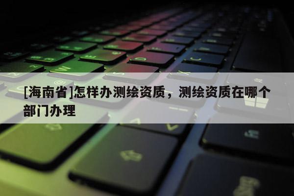 [海南省]怎樣辦測繪資質(zhì)，測繪資質(zhì)在哪個(gè)部門辦理