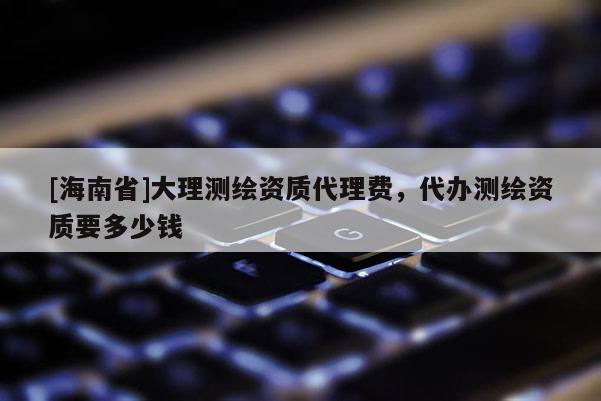 [海南省]大理測(cè)繪資質(zhì)代理費(fèi)，代辦測(cè)繪資質(zhì)要多少錢(qián)