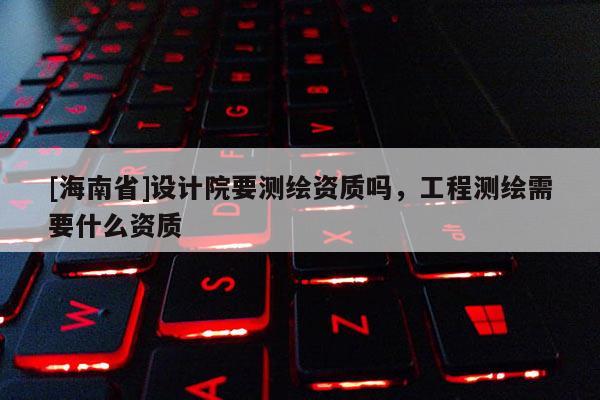 [海南省]設(shè)計院要測繪資質(zhì)嗎，工程測繪需要什么資質(zhì)