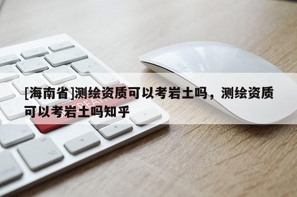 [海南省]測繪資質(zhì)可以考巖土嗎，測繪資質(zhì)可以考巖土嗎知乎