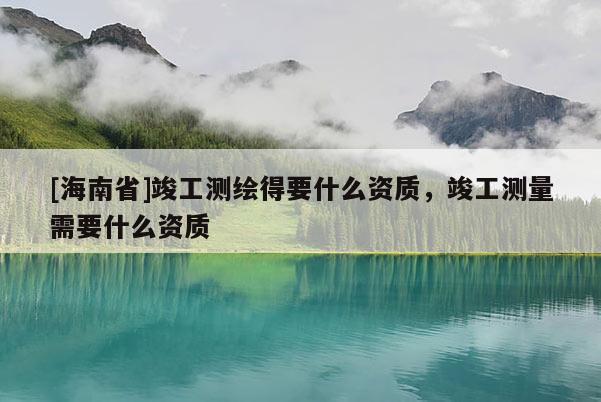 [海南省]竣工測(cè)繪得要什么資質(zhì)，竣工測(cè)量需要什么資質(zhì)