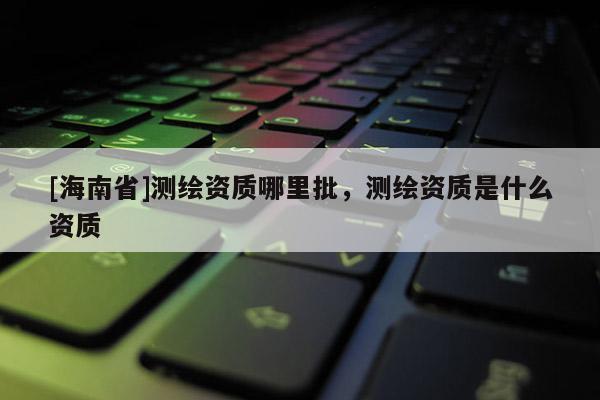 [海南省]測(cè)繪資質(zhì)哪里批，測(cè)繪資質(zhì)是什么資質(zhì)