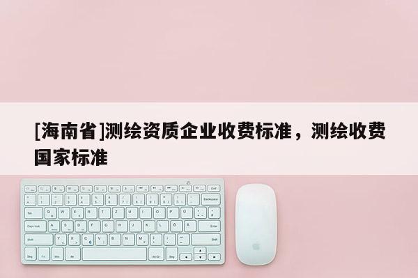 [海南省]測繪資質企業(yè)收費標準，測繪收費國家標準