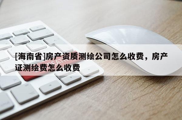 [海南省]房產(chǎn)資質(zhì)測繪公司怎么收費，房產(chǎn)證測繪費怎么收費