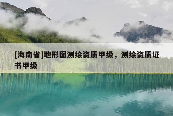 [海南省]地形圖測繪資質甲級，測繪資質證書甲級