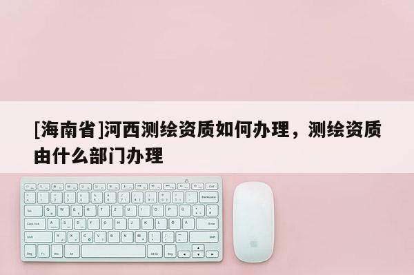 [海南省]河西測繪資質(zhì)如何辦理，測繪資質(zhì)由什么部門辦理