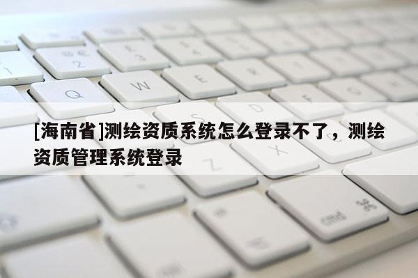 [海南省]測繪資質(zhì)系統(tǒng)怎么登錄不了，測繪資質(zhì)管理系統(tǒng)登錄