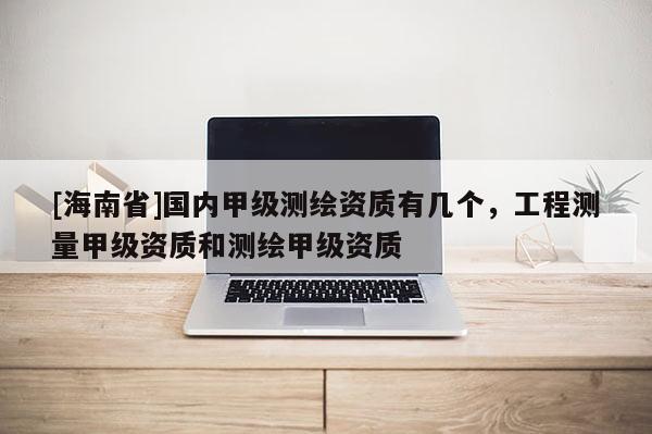 [海南省]國內(nèi)甲級(jí)測繪資質(zhì)有幾個(gè)，工程測量甲級(jí)資質(zhì)和測繪甲級(jí)資質(zhì)