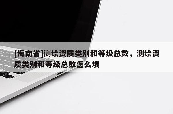 [海南省]測(cè)繪資質(zhì)類別和等級(jí)總數(shù)，測(cè)繪資質(zhì)類別和等級(jí)總數(shù)怎么填