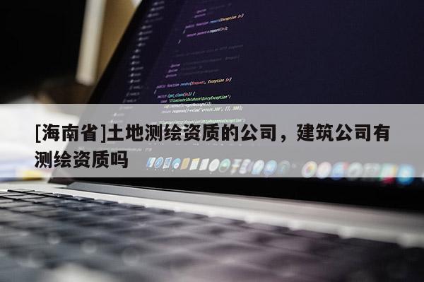 [海南省]土地測繪資質(zhì)的公司，建筑公司有測繪資質(zhì)嗎
