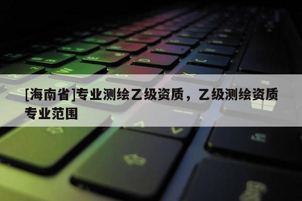 [海南省]專業(yè)測(cè)繪乙級(jí)資質(zhì)，乙級(jí)測(cè)繪資質(zhì)專業(yè)范圍