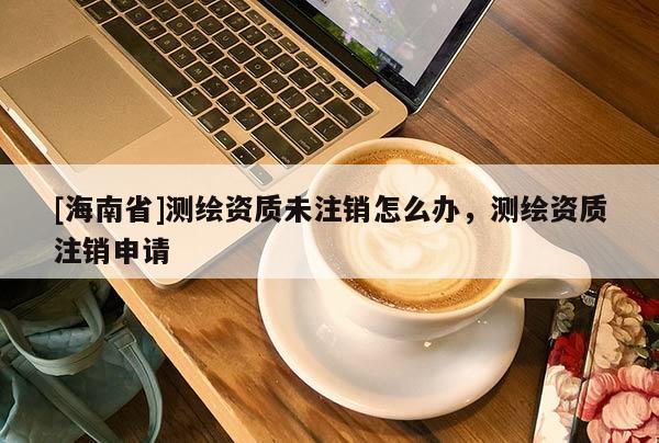 [海南省]測繪資質(zhì)未注銷怎么辦，測繪資質(zhì)注銷申請