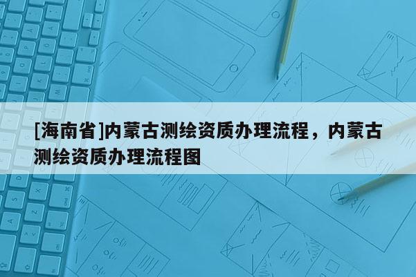[海南省]內(nèi)蒙古測繪資質(zhì)辦理流程，內(nèi)蒙古測繪資質(zhì)辦理流程圖