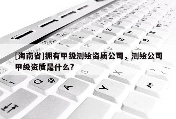 [海南省]擁有甲級測繪資質(zhì)公司，測繪公司甲級資質(zhì)是什么?