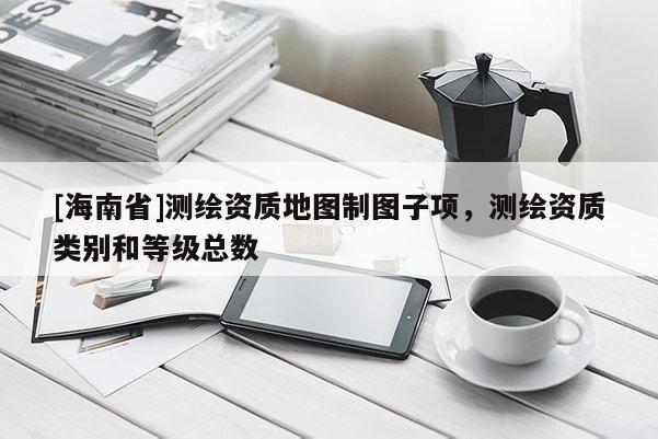 [海南省]測(cè)繪資質(zhì)地圖制圖子項(xiàng)，測(cè)繪資質(zhì)類(lèi)別和等級(jí)總數(shù)