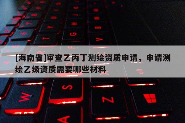 [海南省]審查乙丙丁測繪資質(zhì)申請，申請測繪乙級(jí)資質(zhì)需要哪些材料