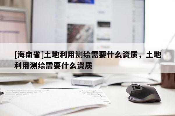 [海南省]土地利用測(cè)繪需要什么資質(zhì)，土地利用測(cè)繪需要什么資質(zhì)