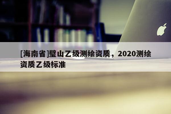 [海南省]璧山乙級測繪資質(zhì)，2020測繪資質(zhì)乙級標(biāo)準(zhǔn)