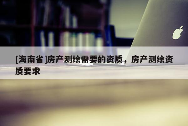 [海南省]房產(chǎn)測繪需要的資質(zhì)，房產(chǎn)測繪資質(zhì)要求