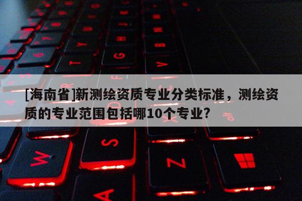 [海南省]新測繪資質(zhì)專業(yè)分類標準，測繪資質(zhì)的專業(yè)范圍包括哪10個專業(yè)?