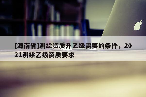 [海南省]測繪資質(zhì)升乙級(jí)需要的條件，2021測繪乙級(jí)資質(zhì)要求
