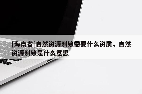 [海南省]自然資源測繪需要什么資質(zhì)，自然資源測繪是什么意思