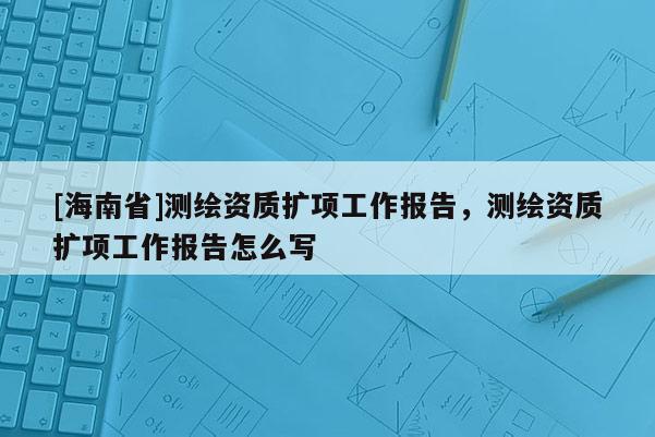 [海南省]測(cè)繪資質(zhì)擴(kuò)項(xiàng)工作報(bào)告，測(cè)繪資質(zhì)擴(kuò)項(xiàng)工作報(bào)告怎么寫