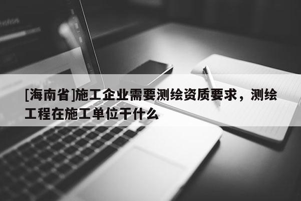 [海南省]施工企業(yè)需要測繪資質(zhì)要求，測繪工程在施工單位干什么