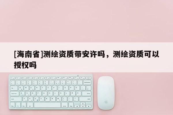 [海南省]測(cè)繪資質(zhì)帶安許嗎，測(cè)繪資質(zhì)可以授權(quán)嗎