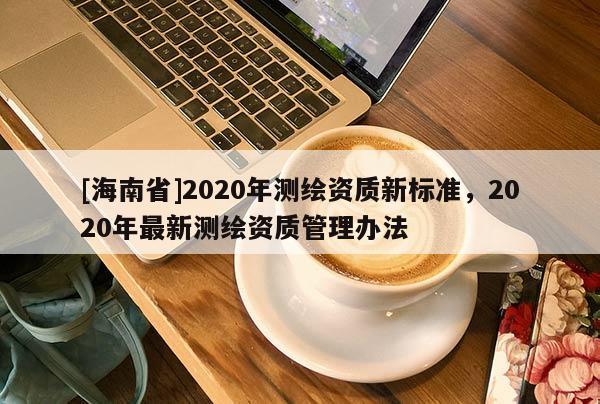 [海南省]2020年測繪資質(zhì)新標(biāo)準(zhǔn)，2020年最新測繪資質(zhì)管理辦法