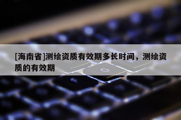 [海南省]測(cè)繪資質(zhì)有效期多長(zhǎng)時(shí)間，測(cè)繪資質(zhì)的有效期