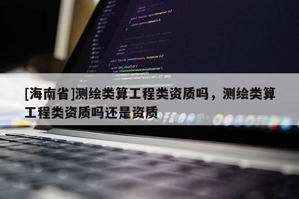 [海南省]測(cè)繪類算工程類資質(zhì)嗎，測(cè)繪類算工程類資質(zhì)嗎還是資質(zhì)