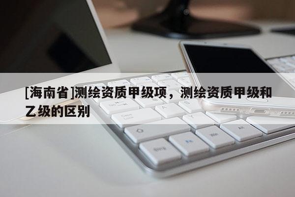 [海南省]測繪資質(zhì)甲級項(xiàng)，測繪資質(zhì)甲級和乙級的區(qū)別