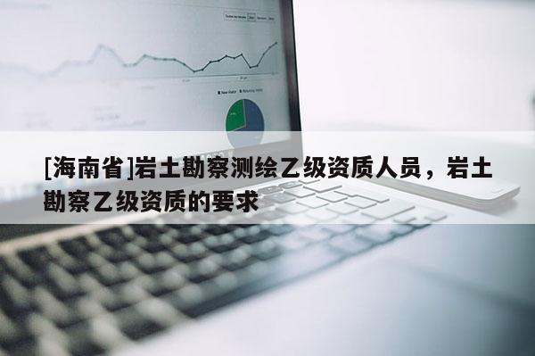[海南省]巖土勘察測繪乙級資質(zhì)人員，巖土勘察乙級資質(zhì)的要求