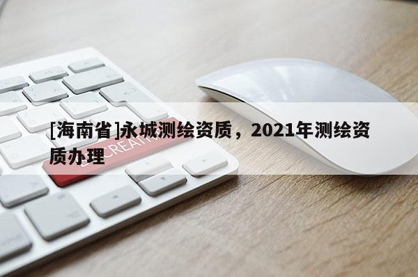 [海南省]永城測(cè)繪資質(zhì)，2021年測(cè)繪資質(zhì)辦理