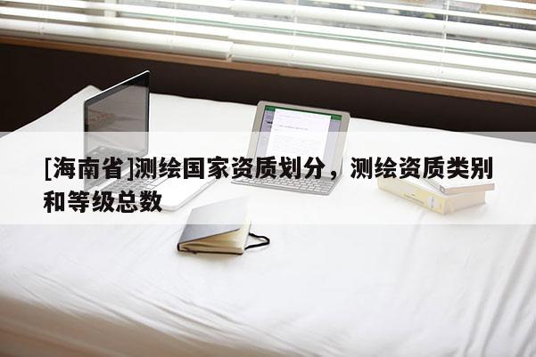 [海南省]測(cè)繪國(guó)家資質(zhì)劃分，測(cè)繪資質(zhì)類別和等級(jí)總數(shù)