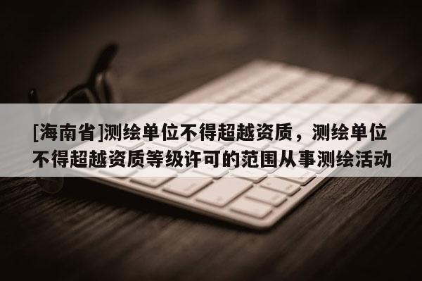 [海南省]測繪單位不得超越資質(zhì)，測繪單位不得超越資質(zhì)等級許可的范圍從事測繪活動