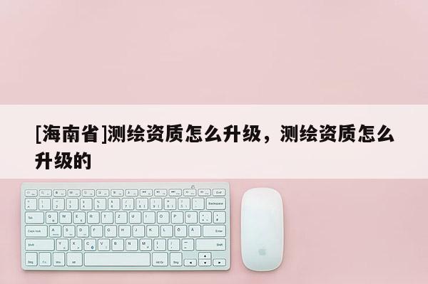 [海南省]測繪資質(zhì)怎么升級，測繪資質(zhì)怎么升級的