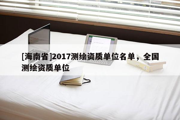 [海南省]2017測繪資質(zhì)單位名單，全國測繪資質(zhì)單位